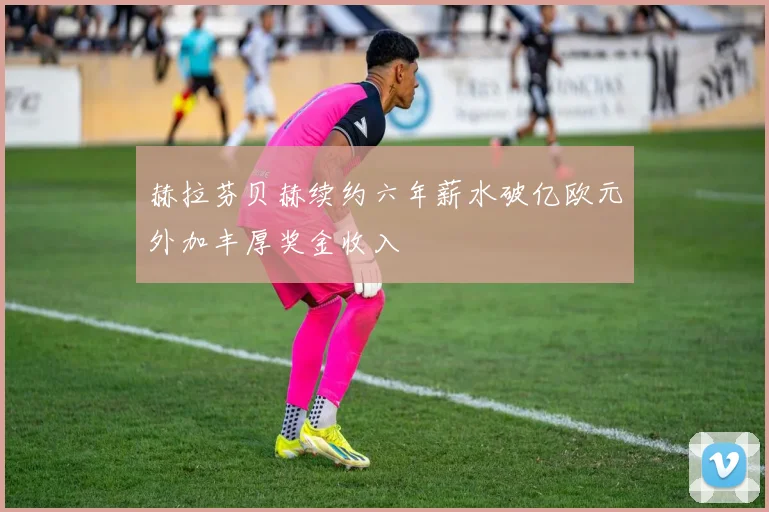 赫拉芬贝赫续约六年薪水破亿欧元外加丰厚奖金收入