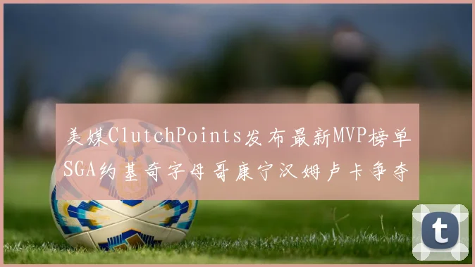 美媒ClutchPoints发布最新MVP榜单SGA约基奇字母哥康宁汉姆卢卡争夺激烈