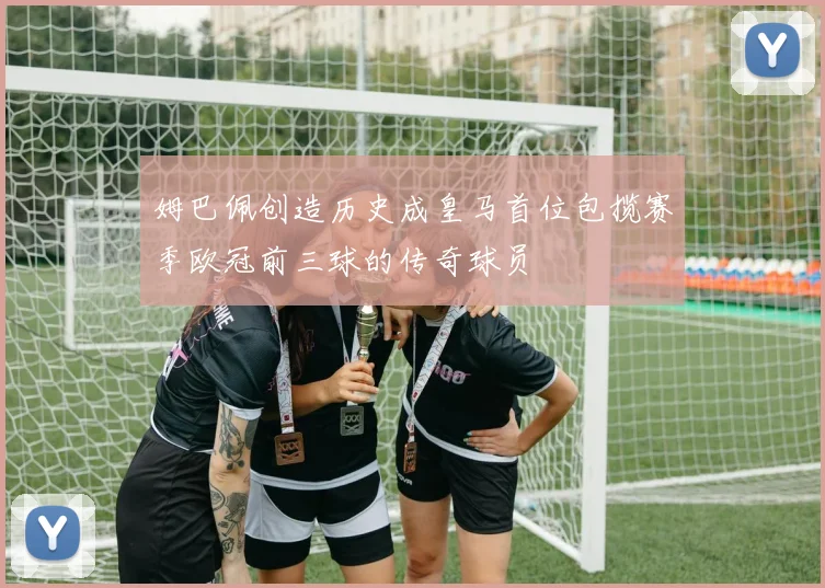 姆巴佩创造历史成皇马首位包揽赛季欧冠前三球的传奇球员