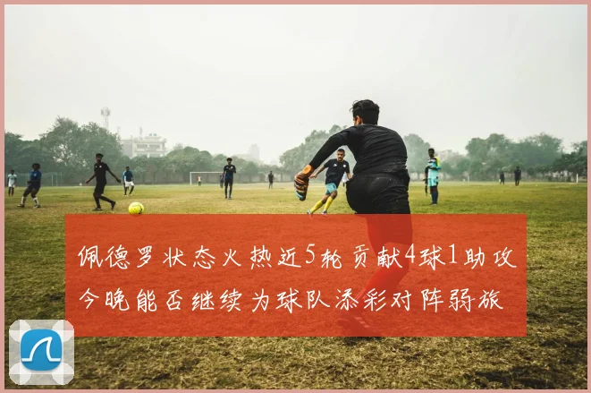 佩德罗状态火热近5轮贡献4球1助攻今晚能否继续为球队添彩对阵弱旅挑战