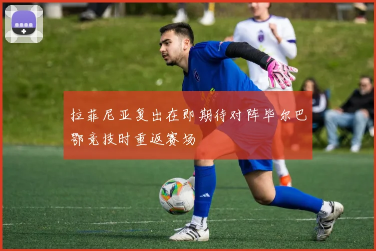 拉菲尼亚复出在即期待对阵毕尔巴鄂竞技时重返赛场