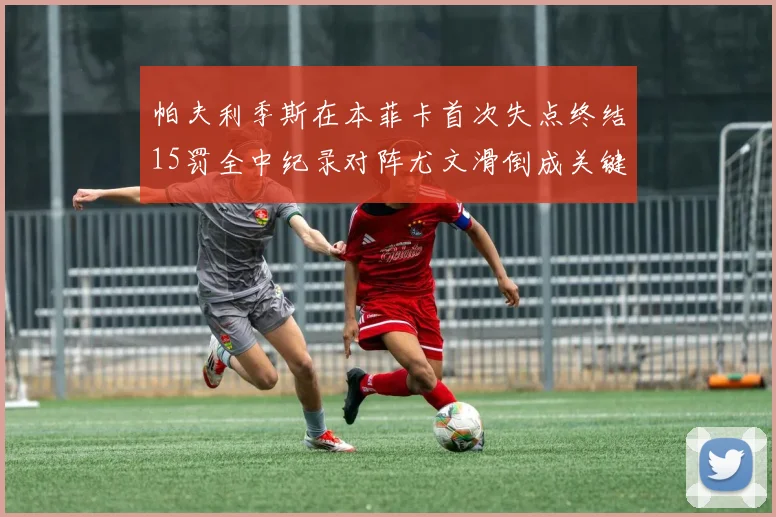 帕夫利季斯在本菲卡首次失点终结15罚全中纪录对阵尤文滑倒成关键时刻