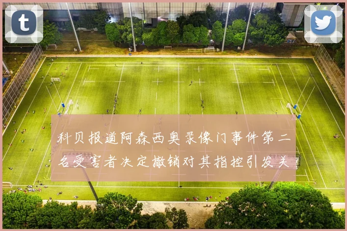 科贝报道阿森西奥录像门事件第二名受害者决定撤销对其指控引发关注