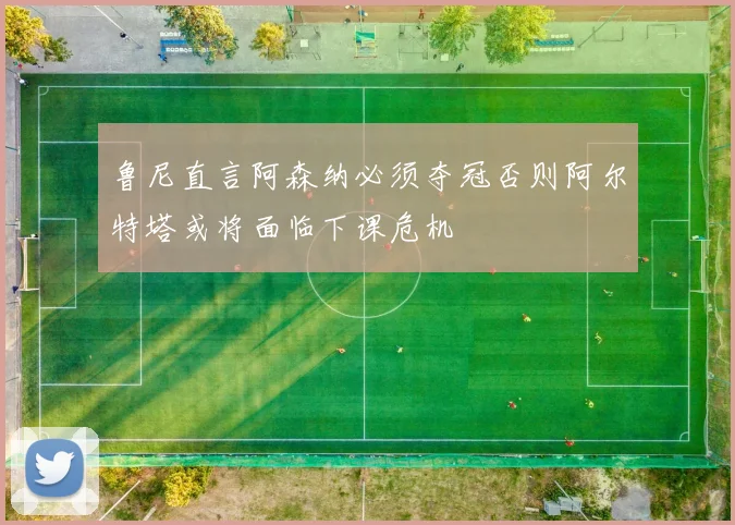 鲁尼直言阿森纳必须夺冠否则阿尔特塔或将面临下课危机