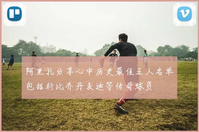 阿里扎分享心中历史最佳五人名单包括科比乔丹麦迪等传奇球员