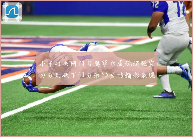 小卡对决阿门与奥萨尔展现超强实力分别砍下41分和55分的精彩表现