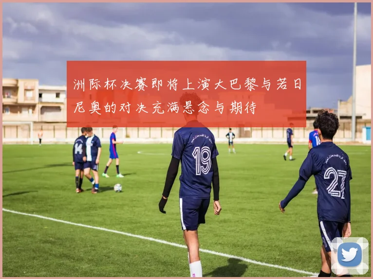 洲际杯决赛即将上演大巴黎与若日尼奥的对决充满悬念与期待