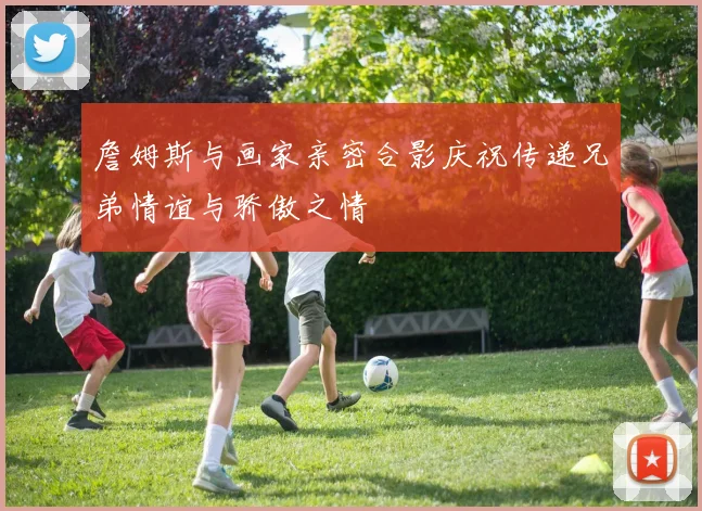 詹姆斯与画家亲密合影庆祝传递兄弟情谊与骄傲之情