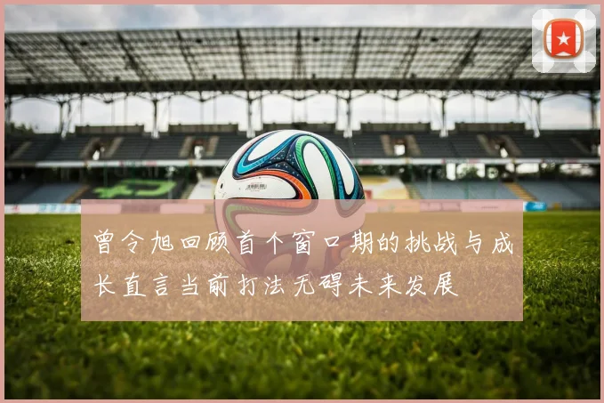 曾令旭回顾首个窗口期的挑战与成长直言当前打法无碍未来发展
