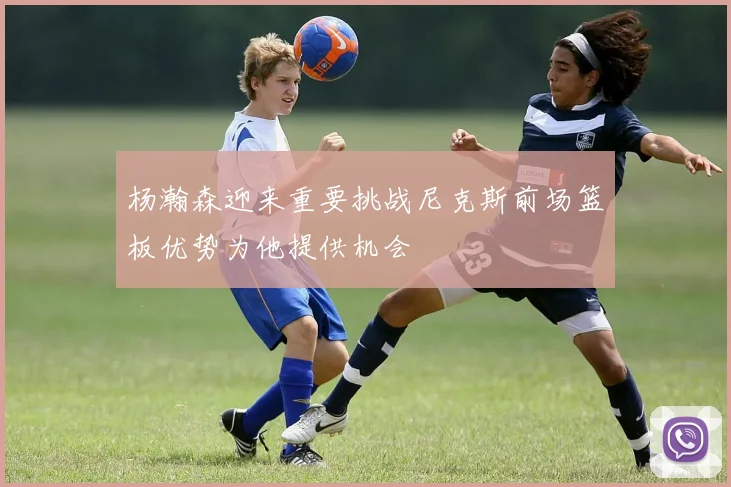 杨瀚森迎来重要挑战尼克斯前场篮板优势为他提供机会