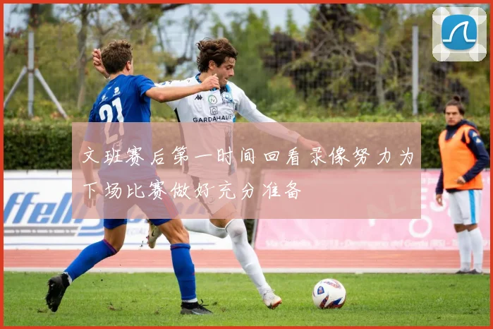 文班赛后第一时间回看录像努力为下场比赛做好充分准备