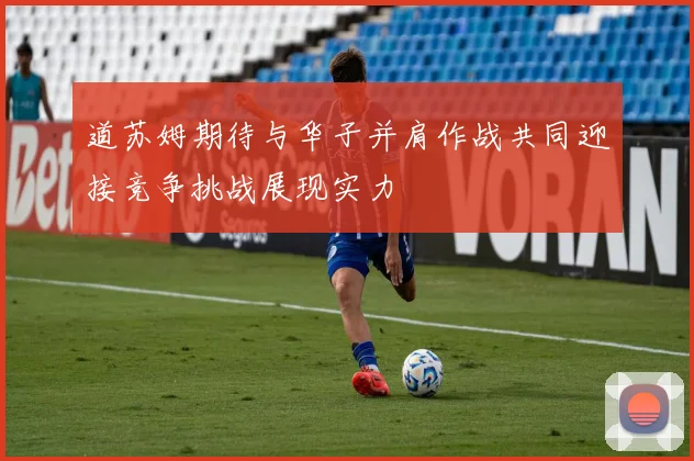 道苏姆期待与华子并肩作战共同迎接竞争挑战展现实力