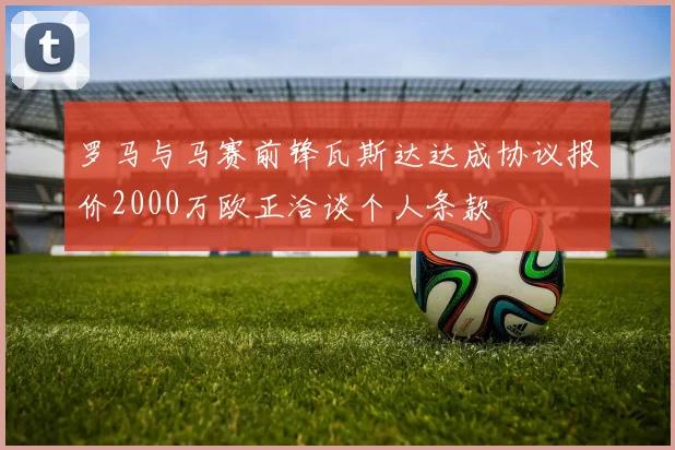 罗马与马赛前锋瓦斯达达成协议报价2000万欧正洽谈个人条款