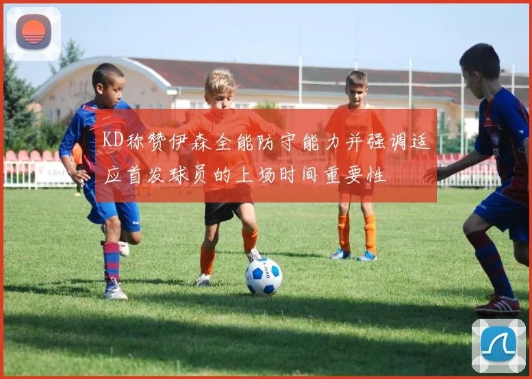 KD称赞伊森全能防守能力并强调适应首发球员的上场时间重要性