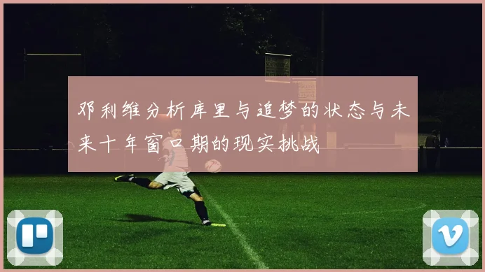 邓利维分析库里与追梦的状态与未来十年窗口期的现实挑战
