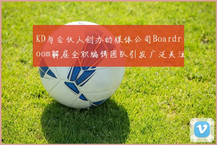 KD与合伙人创办的媒体公司Boardroom解雇全职编辑团队引发广泛关注
