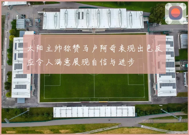 太阳主帅称赞马卢阿奇表现出色反应令人满意展现自信与进步