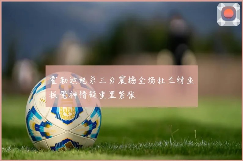 霍勒迪绝杀三分震撼全场杜兰特坐板凳神情凝重显紧张