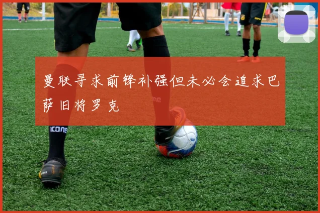 曼联寻求前锋补强但未必会追求巴萨旧将罗克