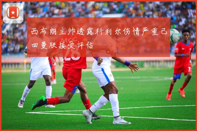 西布朗主帅透露科利尔伤情严重已回曼联接受评估