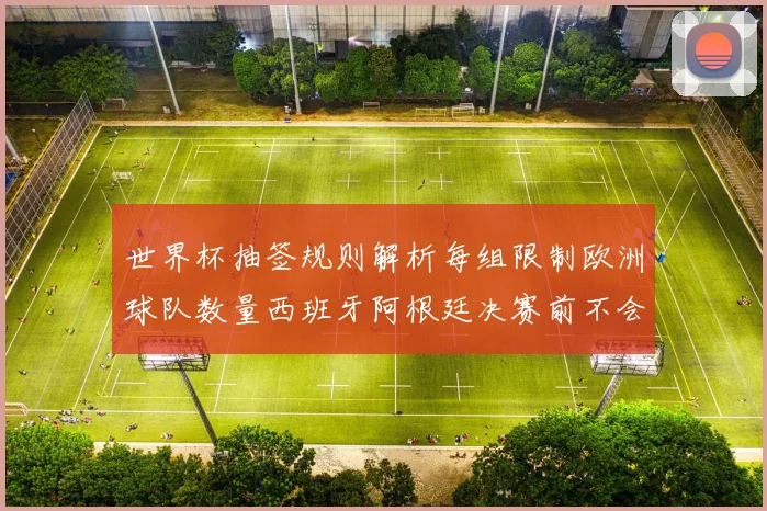 世界杯抽签规则解析每组限制欧洲球队数量西班牙阿根廷决赛前不会相遇