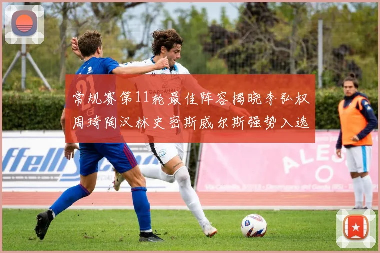 常规赛第11轮最佳阵容揭晓李弘权周琦陶汉林史密斯威尔斯强势入选