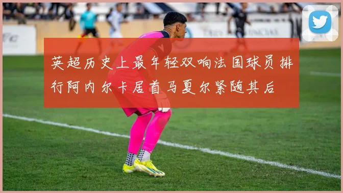 英超历史上最年轻双响法国球员排行阿内尔卡居首马夏尔紧随其后