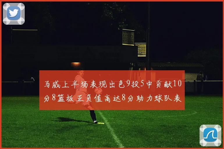 马威上半场表现出色9投5中贡献10分8篮板正负值高达8分助力球队表现